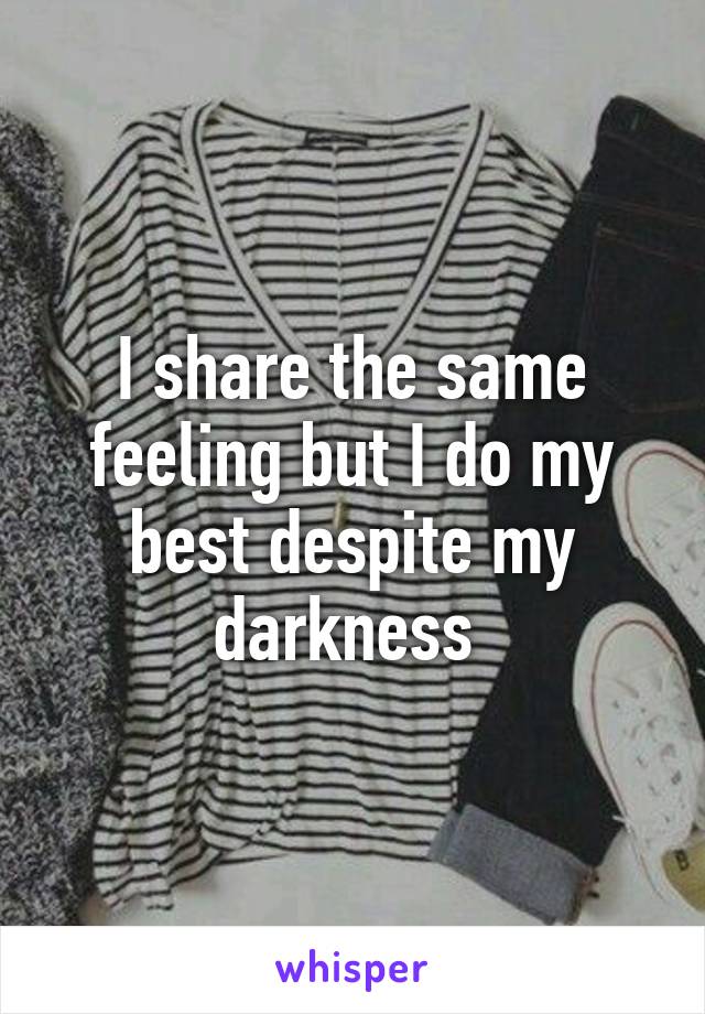 I share the same feeling but I do my best despite my darkness 