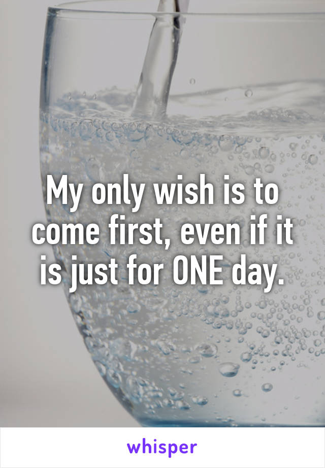 My only wish is to come first, even if it is just for ONE day.