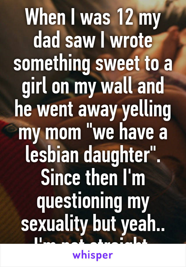 When I was 12 my dad saw I wrote something sweet to a girl on my wall and he went away yelling my mom "we have a lesbian daughter".
Since then I'm questioning my sexuality but yeah.. I'm not straight 