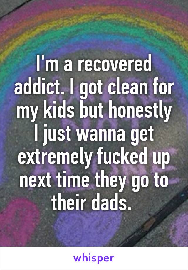I'm a recovered addict. I got clean for my kids but honestly I just wanna get extremely fucked up next time they go to their dads. 