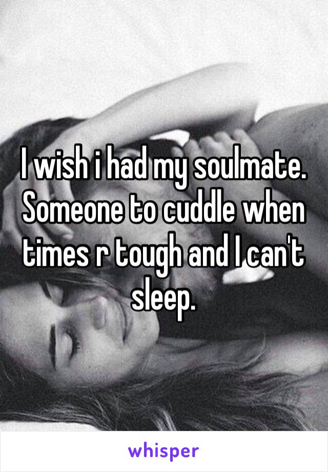 I wish i had my soulmate. Someone to cuddle when times r tough and I can't sleep.