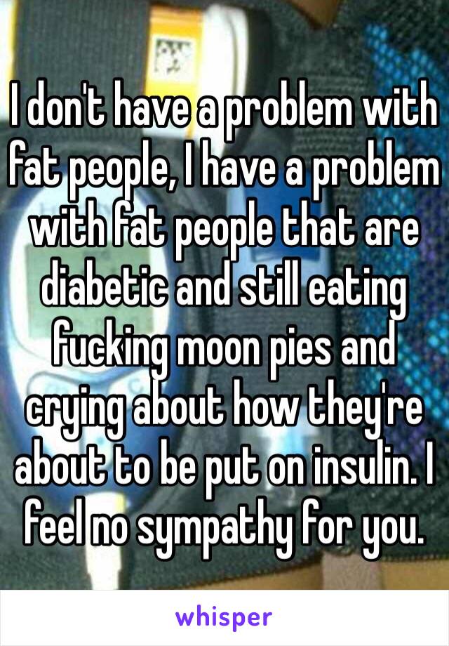 I don't have a problem with fat people, I have a problem with fat people that are diabetic and still eating fucking moon pies and crying about how they're about to be put on insulin. I feel no sympathy for you. 