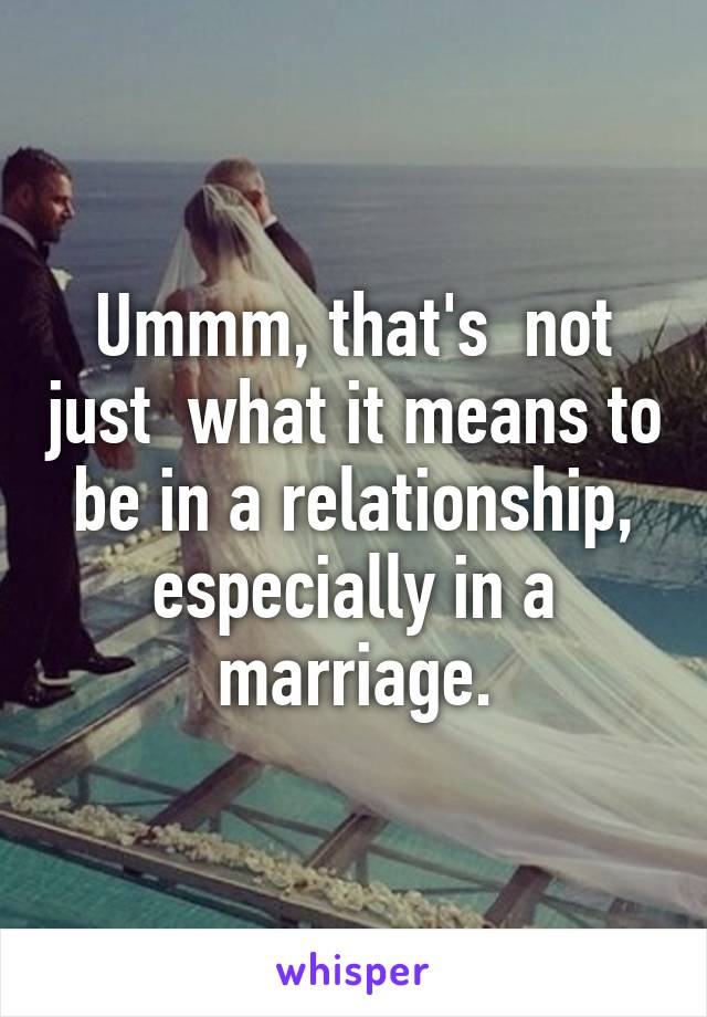 Ummm, that's  not just  what it means to be in a relationship, especially in a marriage.