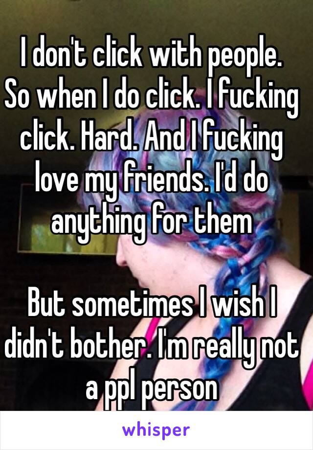 I don't click with people. 
So when I do click. I fucking click. Hard. And I fucking love my friends. I'd do anything for them 

But sometimes I wish I didn't bother. I'm really not a ppl person