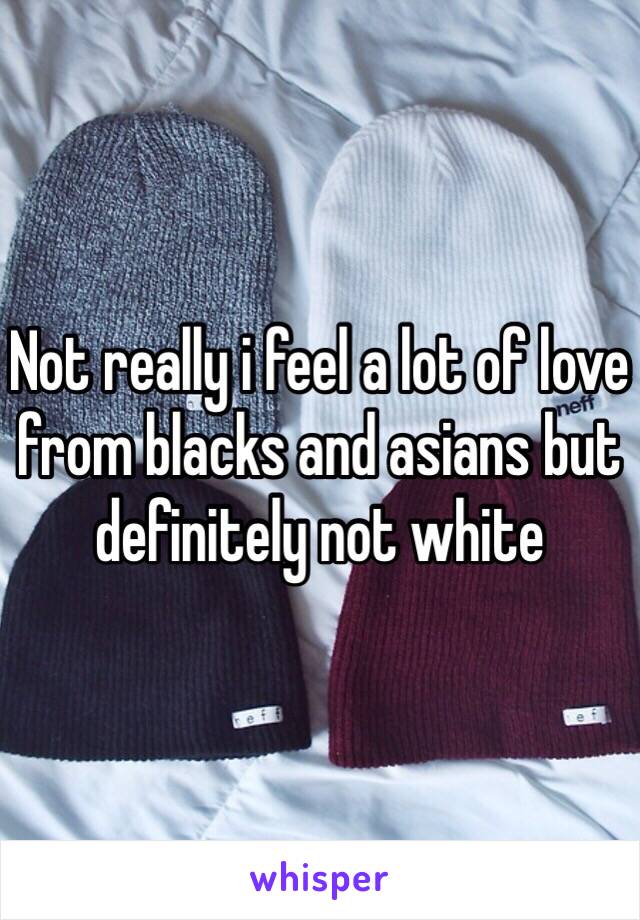 Not really i feel a lot of love from blacks and asians but definitely not white