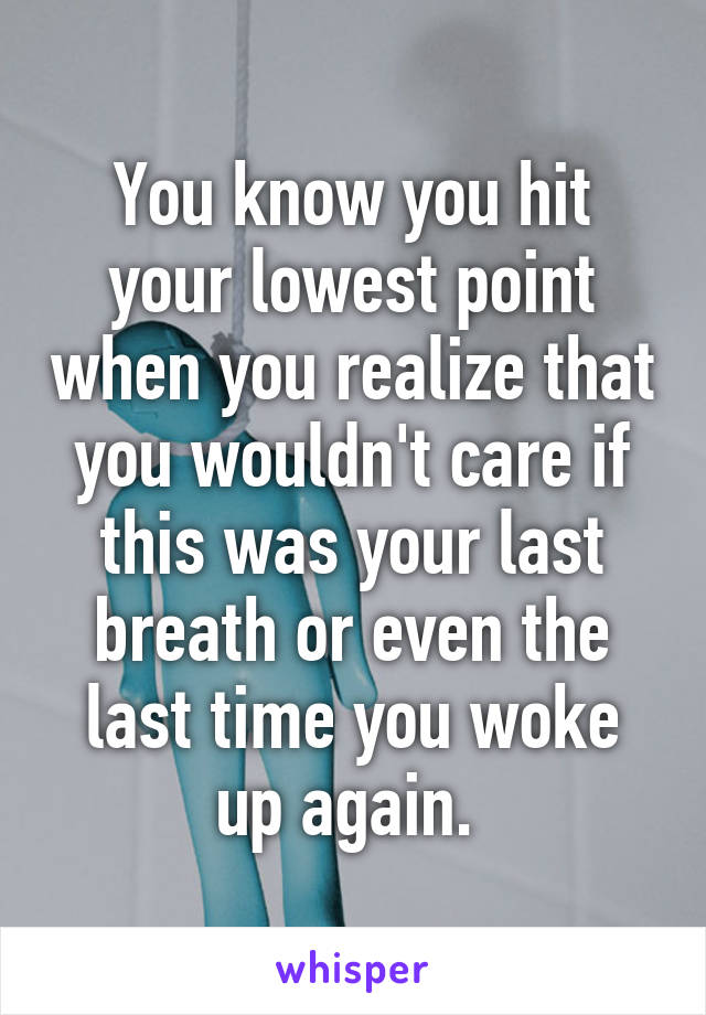 You know you hit your lowest point when you realize that you wouldn't care if this was your last breath or even the last time you woke up again. 