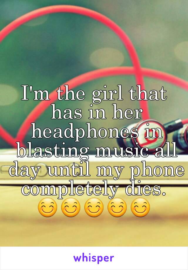 I'm the girl that has in her headphones in blasting music all day until my phone completely dies. 
😊😊😊😊😊