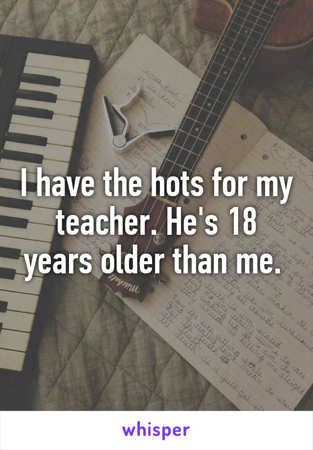 I have the hots for my teacher. He's 18 years older than me. 