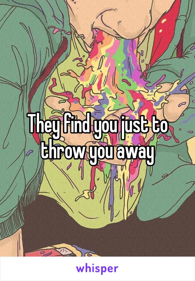 They find you just to throw you away