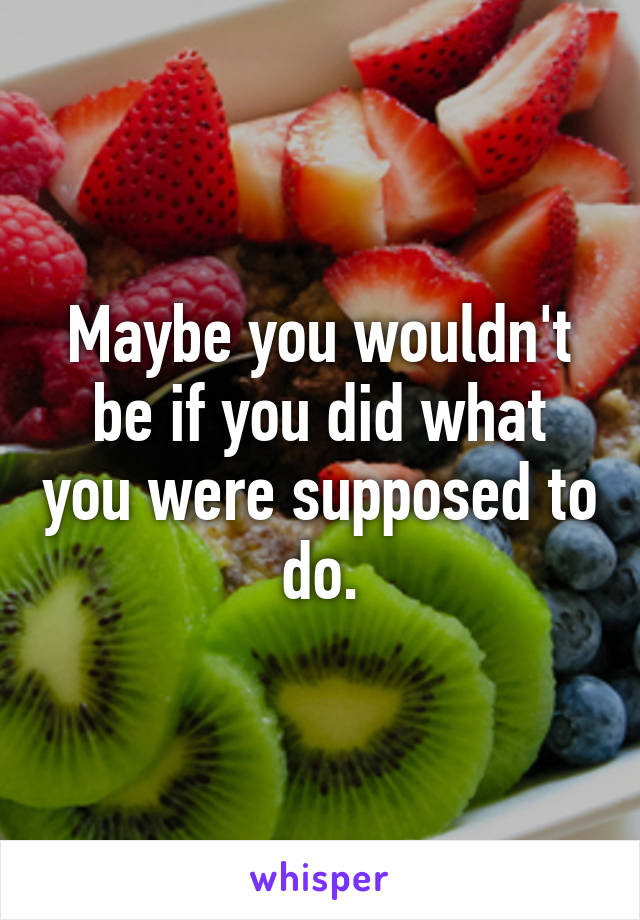 Maybe you wouldn't be if you did what you were supposed to do.