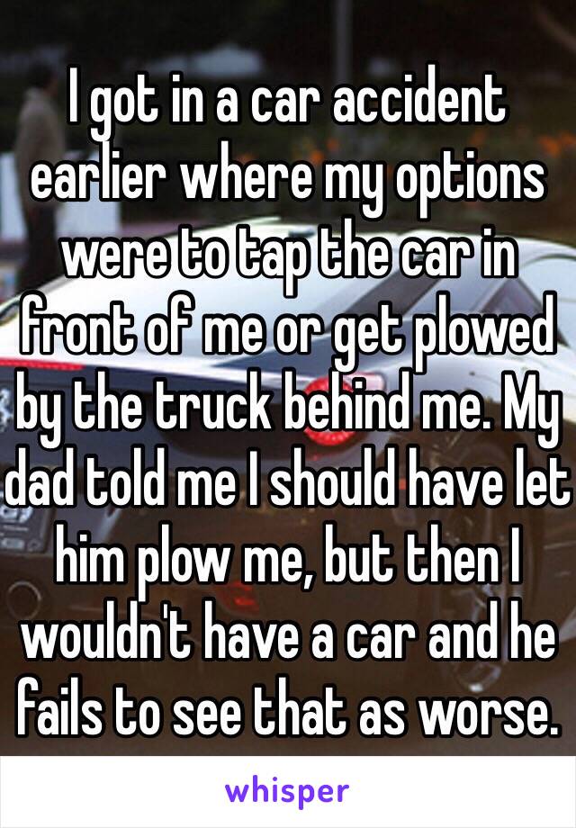 I got in a car accident earlier where my options were to tap the car in front of me or get plowed by the truck behind me. My dad told me I should have let him plow me, but then I wouldn't have a car and he fails to see that as worse. 