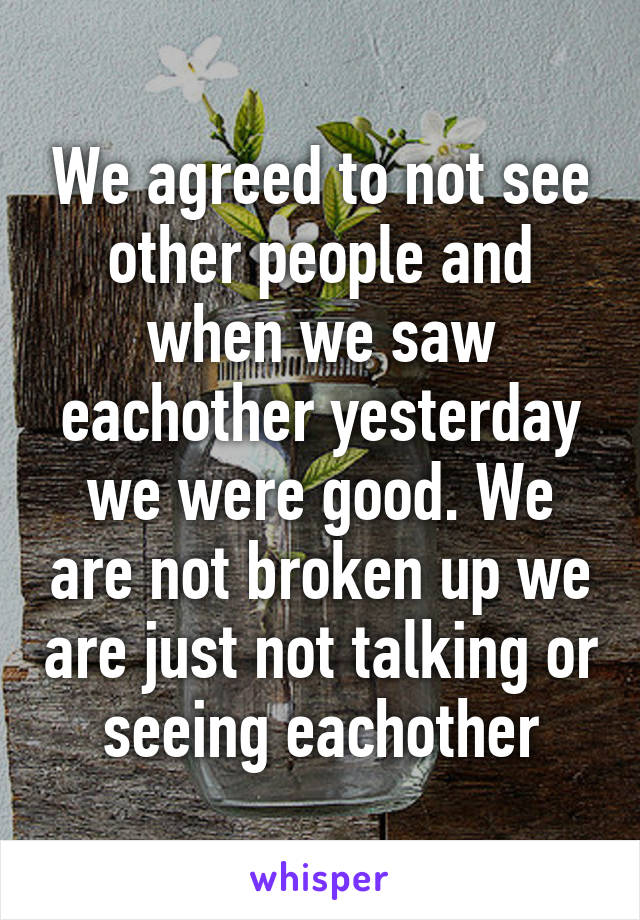 We agreed to not see other people and when we saw eachother yesterday we were good. We are not broken up we are just not talking or seeing eachother