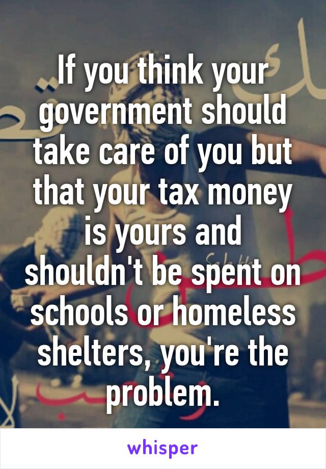 If you think your government should take care of you but that your tax money is yours and shouldn't be spent on schools or homeless shelters, you're the problem.