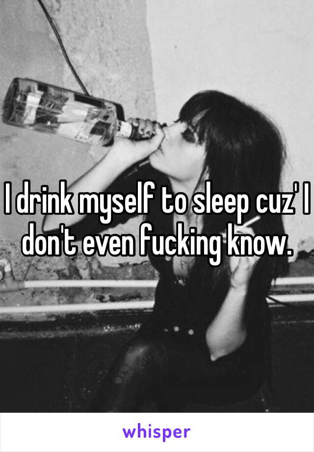 I drink myself to sleep cuz' I don't even fucking know.