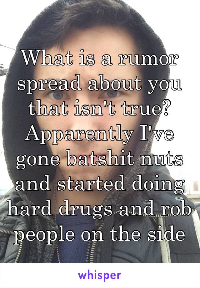 What is a rumor spread about you that isn't true? Apparently I've gone batshit nuts and started doing hard drugs and rob people on the side