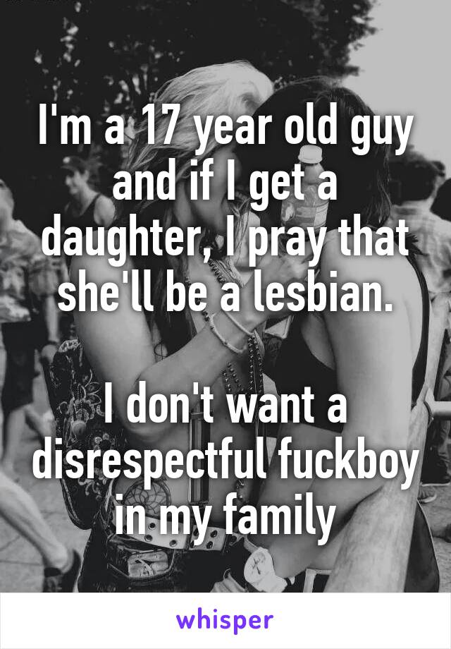 I'm a 17 year old guy and if I get a daughter, I pray that she'll be a lesbian.

I don't want a disrespectful fuckboy in my family