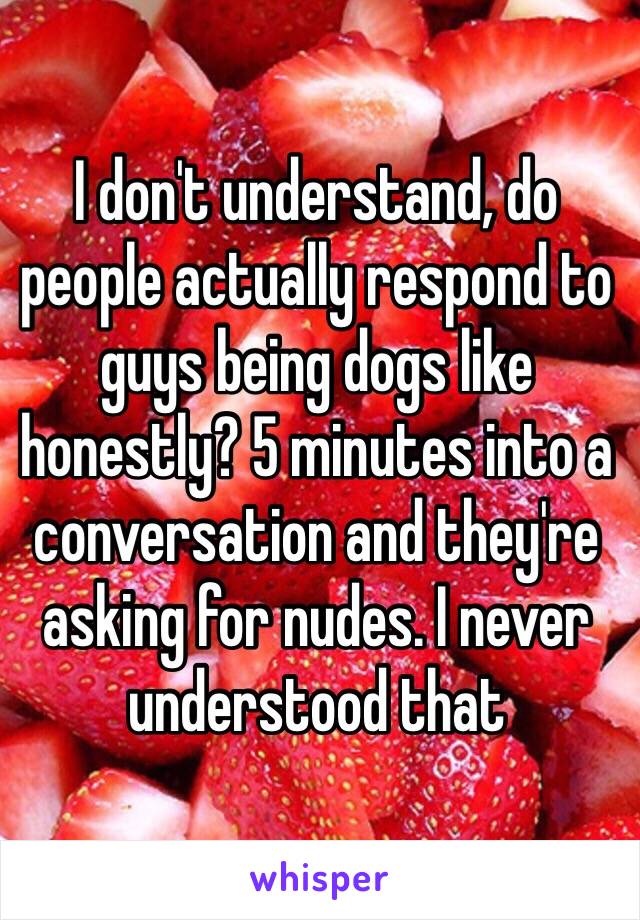 I don't understand, do people actually respond to guys being dogs like honestly? 5 minutes into a conversation and they're asking for nudes. I never understood that