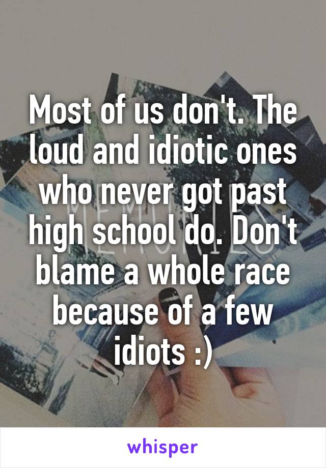 Most of us don't. The loud and idiotic ones who never got past high school do. Don't blame a whole race because of a few idiots :)