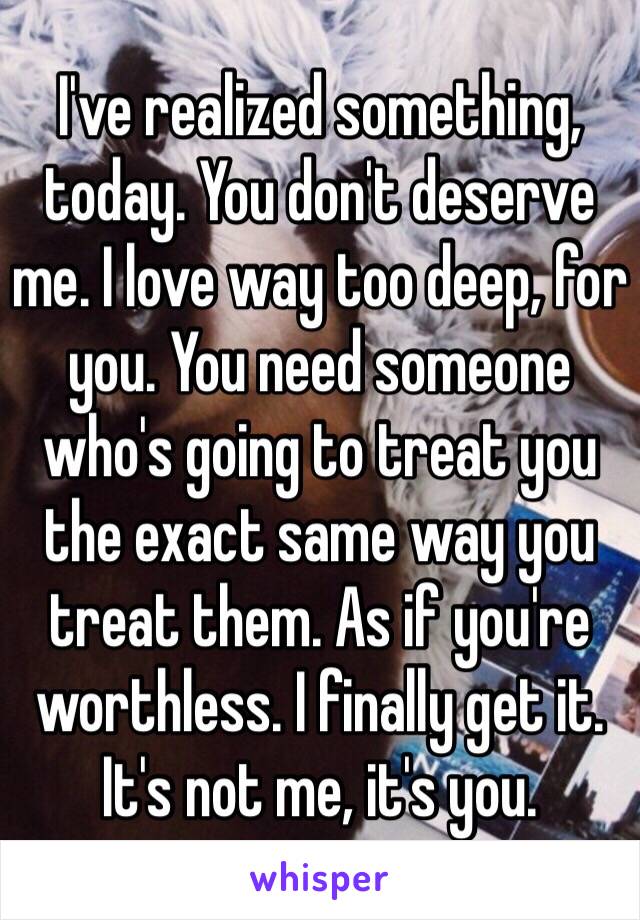 I've realized something, today. You don't deserve me. I love way too deep, for you. You need someone who's going to treat you the exact same way you treat them. As if you're worthless. I finally get it. It's not me, it's you. 