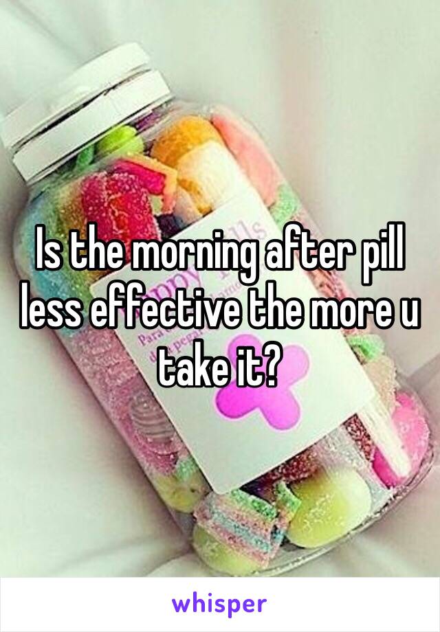 Is the morning after pill less effective the more u take it?