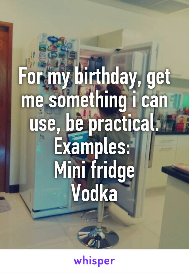For my birthday, get me something i can use, be practical.
Examples: 
Mini fridge
Vodka