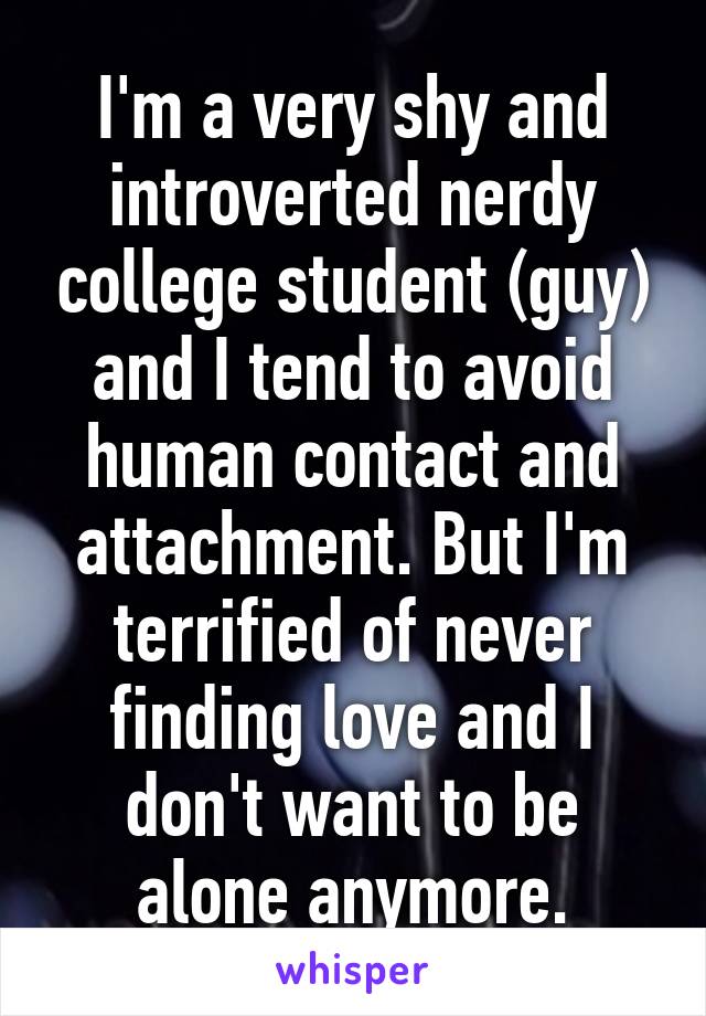 I'm a very shy and introverted nerdy college student (guy) and I tend to avoid human contact and attachment. But I'm terrified of never finding love and I don't want to be alone anymore.
