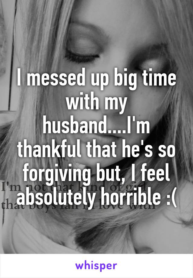 I messed up big time with my husband....I'm thankful that he's so forgiving but, I feel absolutely horrible :(