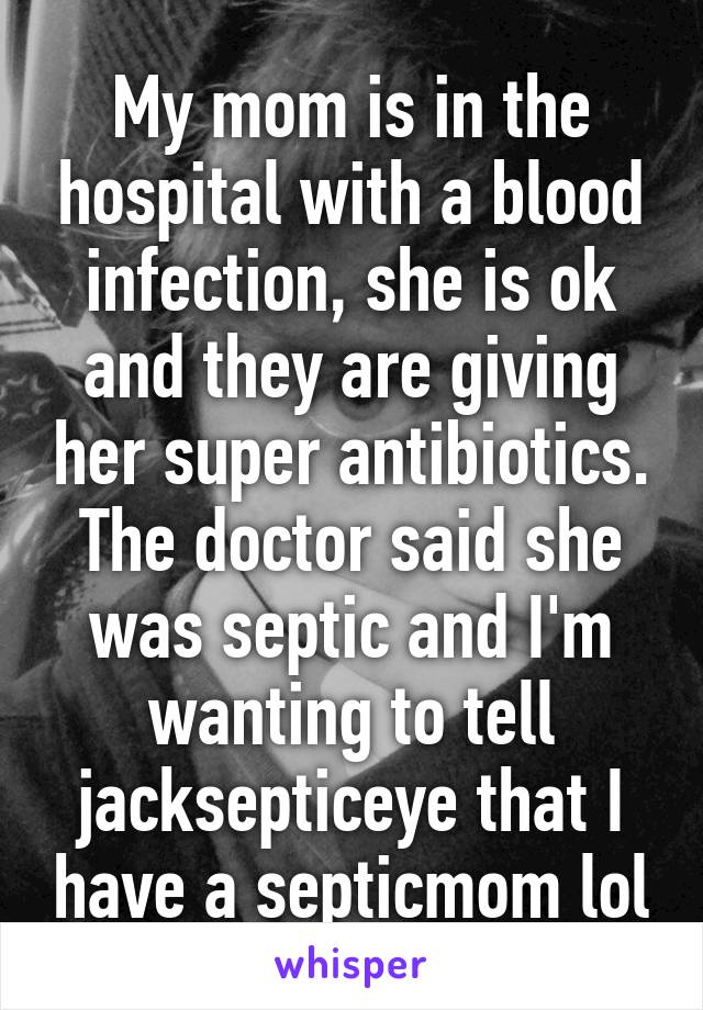 My mom is in the hospital with a blood infection, she is ok and they are giving her super antibiotics. The doctor said she was septic and I'm wanting to tell jacksepticeye that I have a septicmom lol