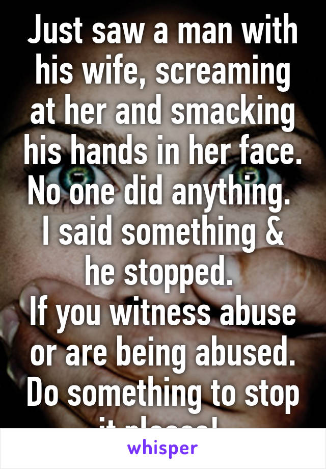 Just saw a man with his wife, screaming at her and smacking his hands in her face. No one did anything. 
I said something & he stopped. 
If you witness abuse or are being abused. Do something to stop it please! 