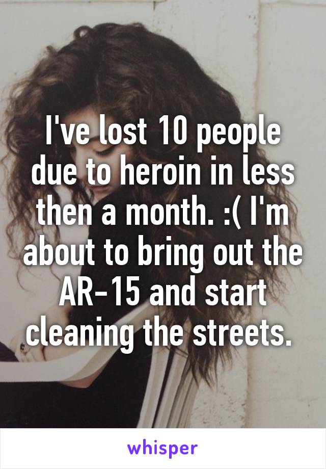 I've lost 10 people due to heroin in less then a month. :( I'm about to bring out the AR-15 and start cleaning the streets. 