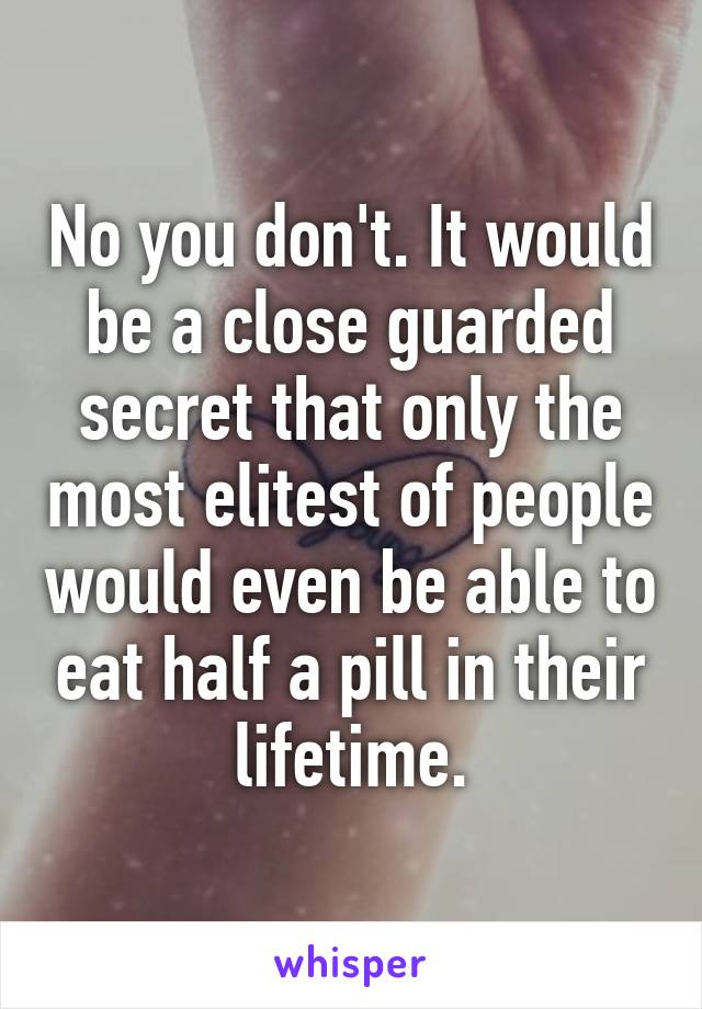 No you don't. It would be a close guarded secret that only the most elitest of people would even be able to eat half a pill in their lifetime.