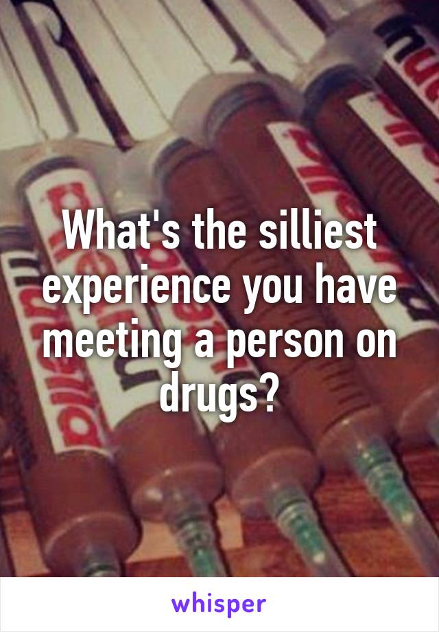 What's the silliest experience you have meeting a person on drugs?
