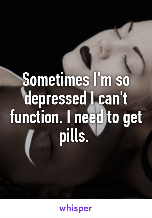 Sometimes I'm so depressed I can't function. I need to get pills. 