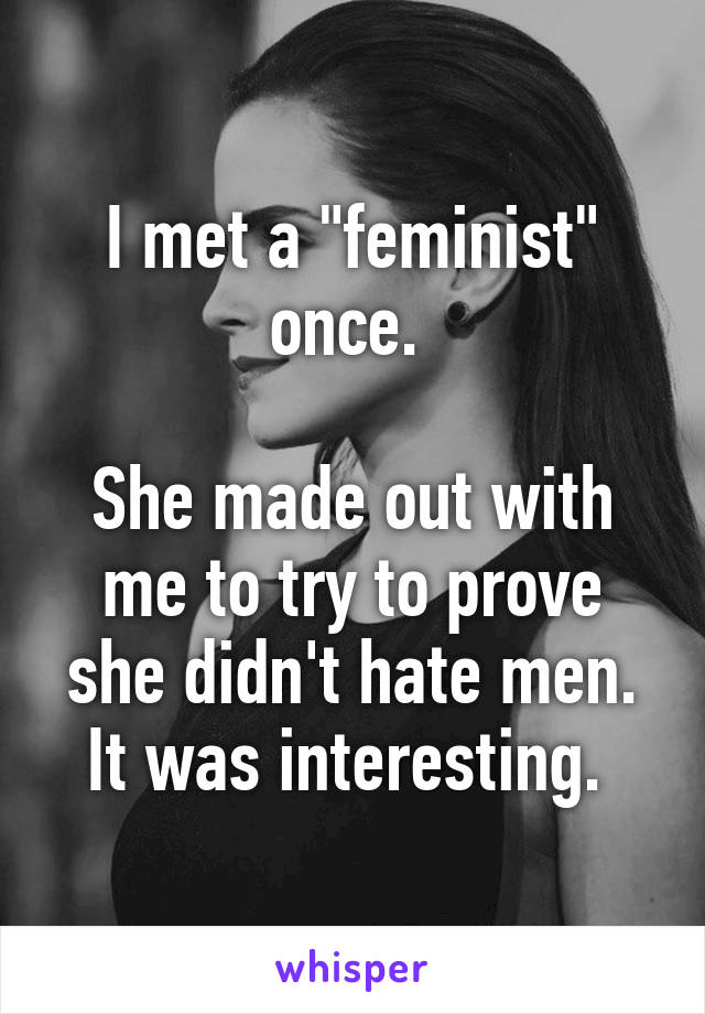 I met a "feminist" once. 

She made out with me to try to prove she didn't hate men. It was interesting. 