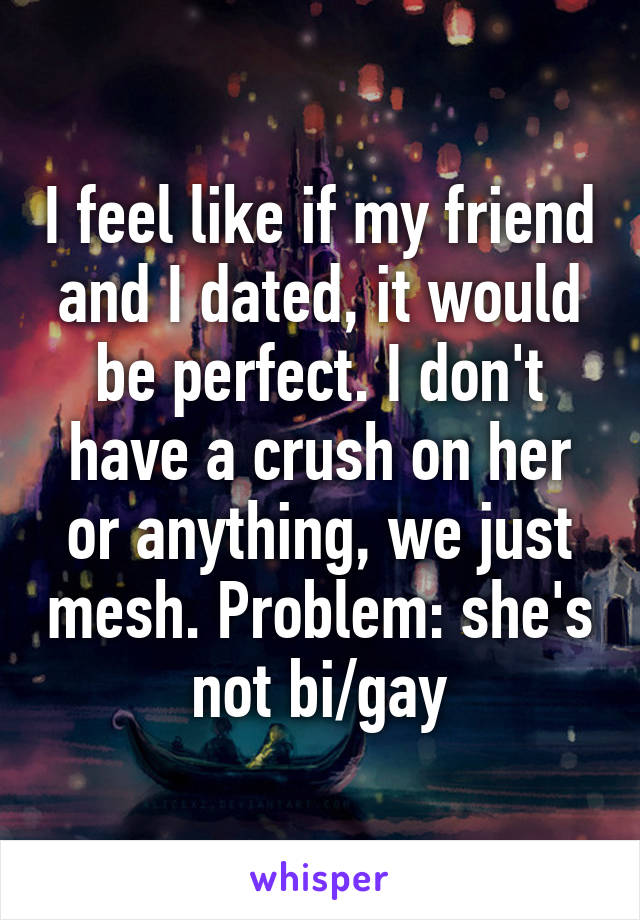 I feel like if my friend and I dated, it would be perfect. I don't have a crush on her or anything, we just mesh. Problem: she's not bi/gay