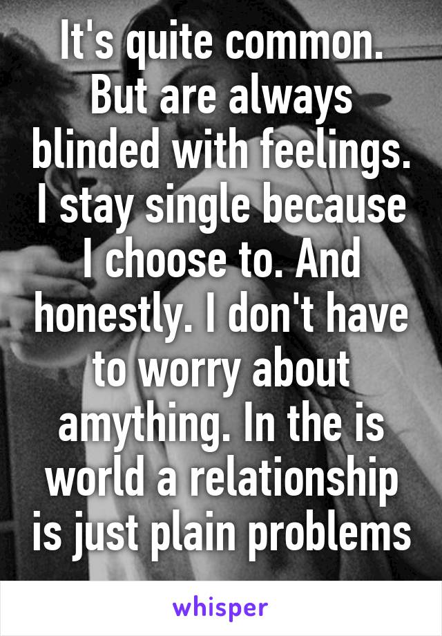 It's quite common. But are always blinded with feelings. I stay single because I choose to. And honestly. I don't have to worry about amything. In the is world a relationship is just plain problems 