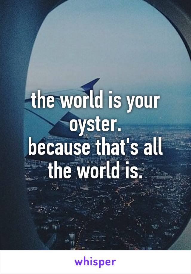 the world is your oyster.
because that's all the world is.