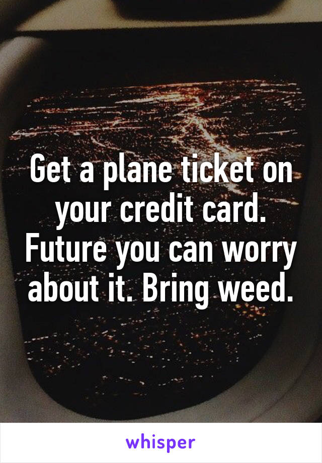 Get a plane ticket on your credit card. Future you can worry about it. Bring weed.