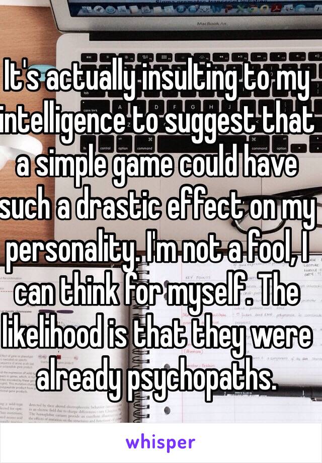 It's actually insulting to my intelligence to suggest that a simple game could have such a drastic effect on my personality. I'm not a fool, I can think for myself. The likelihood is that they were already psychopaths.