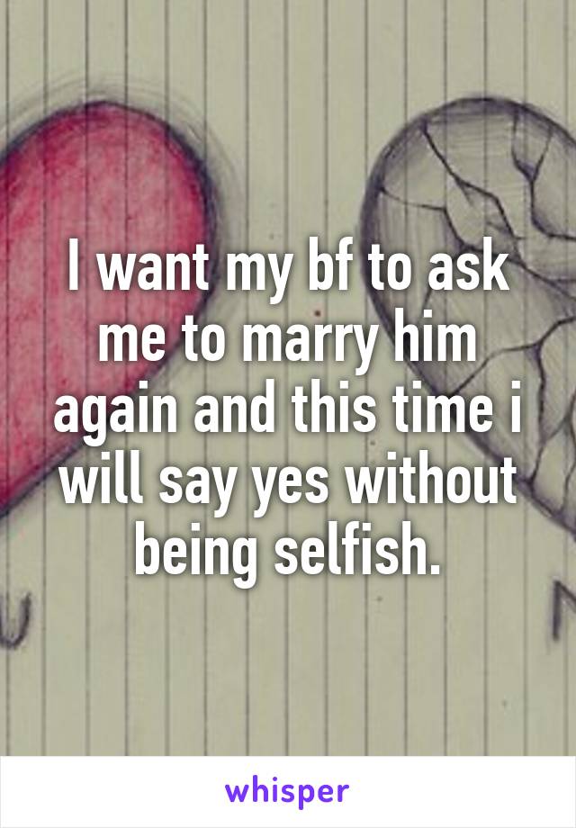 I want my bf to ask me to marry him again and this time i will say yes without being selfish.