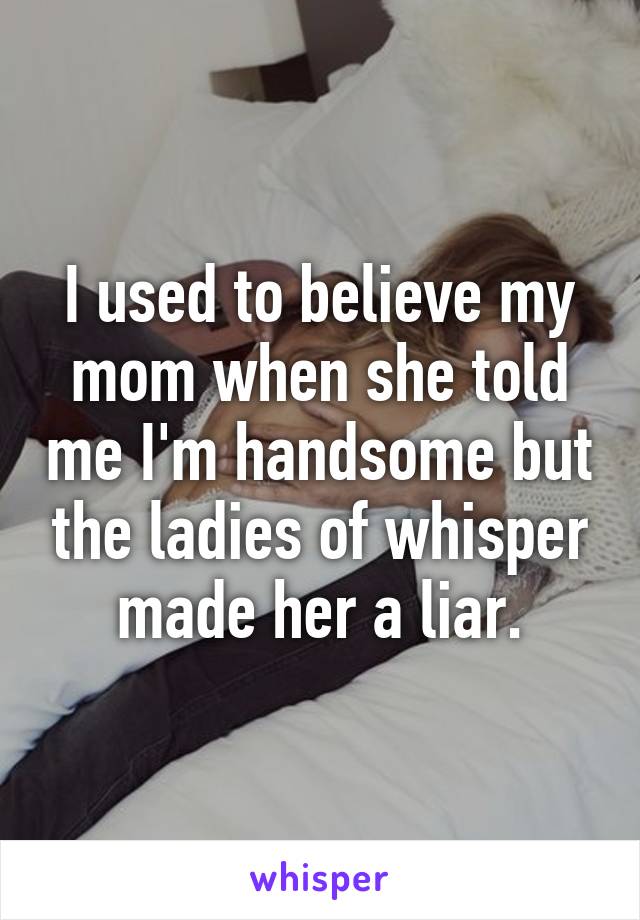 I used to believe my mom when she told me I'm handsome but the ladies of whisper made her a liar.