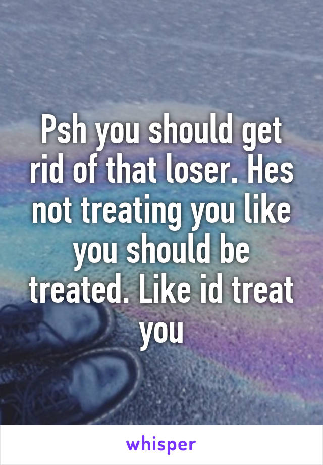 Psh you should get rid of that loser. Hes not treating you like you should be treated. Like id treat you
