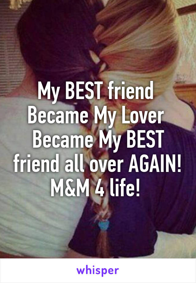 My BEST friend 
Became My Lover 
Became My BEST friend all over AGAIN! M&M 4 life! 