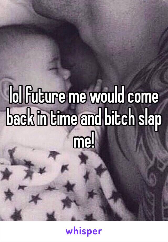 lol future me would come back in time and bitch slap me!