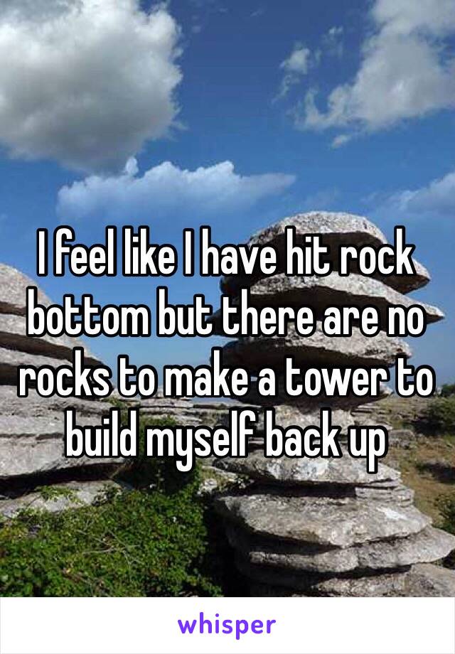 I feel like I have hit rock bottom but there are no rocks to make a tower to build myself back up