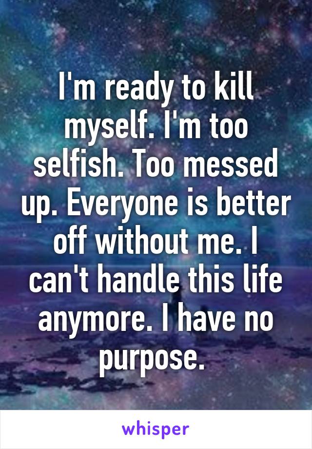 I'm ready to kill myself. I'm too selfish. Too messed up. Everyone is better off without me. I can't handle this life anymore. I have no purpose. 