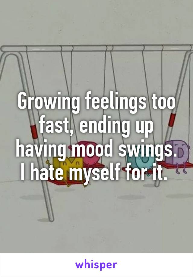 Growing feelings too fast, ending up having mood swings. I hate myself for it. 