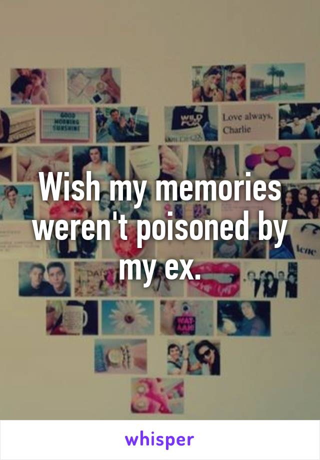 Wish my memories weren't poisoned by my ex.