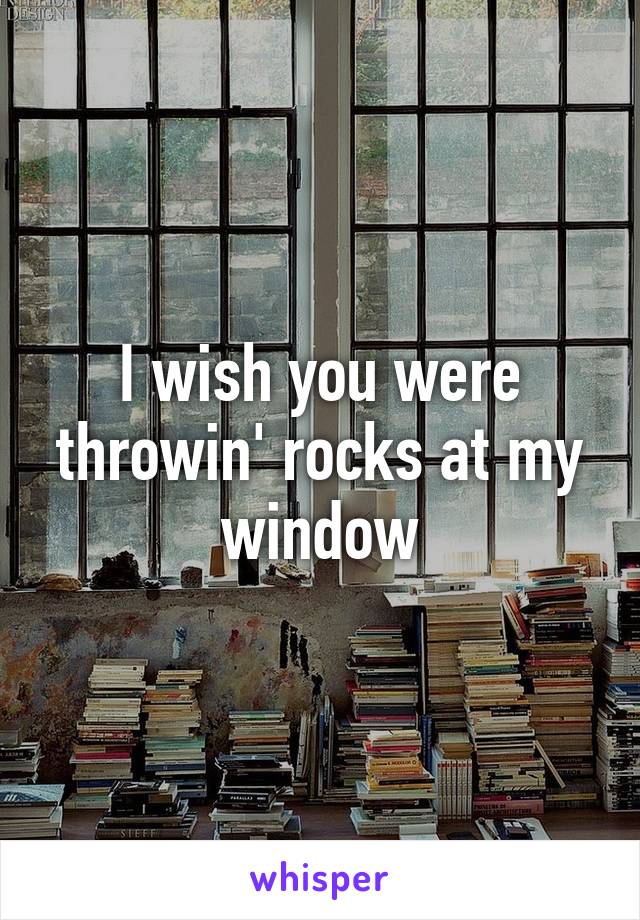 I wish you were throwin' rocks at my window