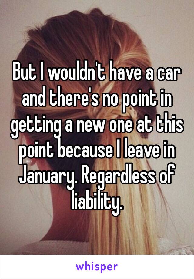 But I wouldn't have a car and there's no point in getting a new one at this point because I leave in January. Regardless of liability. 